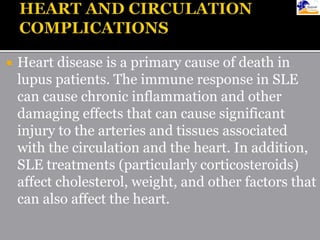  Heart disease is a primary cause of death in
lupus patients. The immune response in SLE
can cause chronic inflammation and other
damaging effects that can cause significant
injury to the arteries and tissues associated
with the circulation and the heart. In addition,
SLE treatments (particularly corticosteroids)
affect cholesterol, weight, and other factors that
can also affect the heart.
 