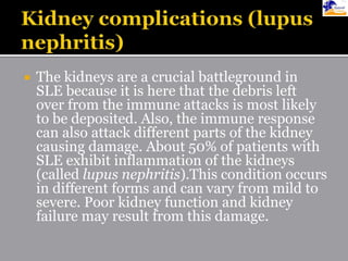  The kidneys are a crucial battleground in
SLE because it is here that the debris left
over from the immune attacks is most likely
to be deposited. Also, the immune response
can also attack different parts of the kidney
causing damage. About 50% of patients with
SLE exhibit inflammation of the kidneys
(called lupus nephritis).This condition occurs
in different forms and can vary from mild to
severe. Poor kidney function and kidney
failure may result from this damage.
 