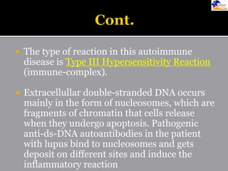  The type of reaction in this autoimmune
disease is Type III Hypersensitivity Reaction
(immune-complex).
 Extracellullar double-stranded DNA occurs
mainly in the form of nucleosomes, which are
fragments of chromatin that cells release
when they undergo apoptosis. Pathogenic
anti-ds-DNA autoantibodies in the patient
with lupus bind to nucleosomes and gets
deposit on different sites and induce the
inflammatory reaction
 