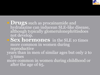  Drugs such as procainamide and
hydralazine can inducean SLE-like disease,
although typically glomerulonephritisdoes
not develop.
 Sex hormones in the SLE 10 times
more common in women during
reproductive
years than in men of similar ages but only 2 to
3 times
more common in women during childhood or
after the age of 65.
 