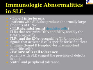  • Type I interferons.
 patients with SLE also produce abnormally large
 amounts of IFN-α.
 • TLR signals(found dendritic cells)
 TLRs that recognize DNA and RNA, notably the
DNArecognizing
 TLR9 and the RNA-recognizing TLR7, produce
 signals that activate B cells specific for self nuclear
 antigens.(found B lymphocytes Plasmacytoid
dendritic cells)
 • Failure of B cell tolerance
 patients with SLE suggest the presence of defects
in both
 central and peripheral tolerance.
 