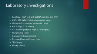Laboratory Investigations
 Serology – ANA test, anti dsDNA, anti Sm, anti RNP
 CBC ( RBC, WBC, Platelets) decreased values
 Urinalysis (proteinuria, hematuria, casts)
 ESR is high( 12 – 20mm)
 C – reactive protein is high (0 – 0.5mg/dL)
 Rheumatoid Factor
 Complement is diminished
 Increased liver and kidney tests
 Skin biopsy
 Kidney biopsy
 