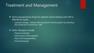 Treatment and Management
 Immunosuppressive drugs for patients whose kidneys and CNS is
affected by lupus.
• Cytoxan (25mg) – restrain the overactive immune system by blocking
the production of immune cells.
 Other therapies include:
• Plasma exchange
• Intravenous immunoglobin
• Stem cell transplantation
• Immune therapy
 