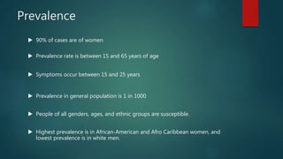 Prevalence
 90% of cases are of women
 Prevalence rate is between 15 and 65 years of age
 Symptoms occur between 15 and 25 years
 Prevalence in general population is 1 in 1000
 People of all genders, ages, and ethnic groups are susceptible.
 Highest prevalence is in African-American and Afro Caribbean women, and
lowest prevalence is in white men.
 
