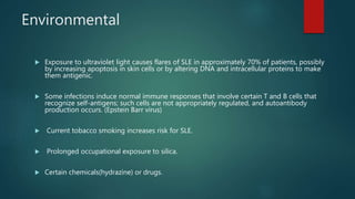 Environmental
 Exposure to ultraviolet light causes flares of SLE in approximately 70% of patients, possibly
by increasing apoptosis in skin cells or by altering DNA and intracellular proteins to make
them antigenic.
 Some infections induce normal immune responses that involve certain T and B cells that
recognize self-antigens; such cells are not appropriately regulated, and autoantibody
production occurs. (Epstein Barr virus)
 Current tobacco smoking increases risk for SLE.
 Prolonged occupational exposure to silica.
 Certain chemicals(hydrazine) or drugs.
 