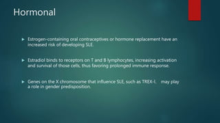 Hormonal
 Estrogen-containing oral contraceptives or hormone replacement have an
increased risk of developing SLE.
 Estradiol binds to receptors on T and B lymphocytes, increasing activation
and survival of those cells, thus favoring prolonged immune response.
 Genes on the X chromosome that influence SLE, such as TREX-l， may play
a role in gender predisposition.
 