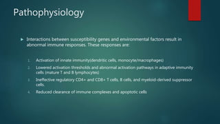 Pathophysiology
 Interactions between susceptibility genes and environmental factors result in
abnormal immune responses. These responses are:
1. Activation of innate immunity(dendritic cells, monocyte/macrophages)
2. Lowered activation thresholds and abnormal activation pathways in adaptive immunity
cells (mature T and B lymphocytes)
3. Ineffective regulatory CD4+ and CD8+ T cells, B cells, and myeloid-derived suppressor
cells.
4. Reduced clearance of immune complexes and apoptotic cells
 