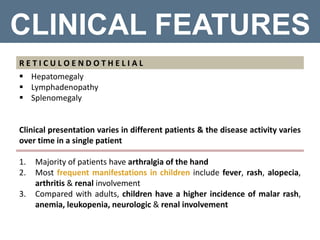 CLINICAL FEATURES
R E T I C U L O E N D O T H E L I A L
 Hepatomegaly
 Lymphadenopathy
 Splenomegaly
Clinical presentation varies in different patients & the disease activity varies
over time in a single patient
1. Majority of patients have arthralgia of the hand
2. Most frequent manifestations in children include fever, rash, alopecia,
arthritis & renal involvement
3. Compared with adults, children have a higher incidence of malar rash,
anemia, leukopenia, neurologic & renal involvement
 