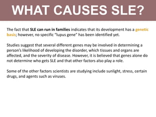 WHAT CAUSES SLE?
The fact that SLE can run in families indicates that its development has a genetic
basis; however, no specific “lupus gene” has been identified yet.
Studies suggest that several different genes may be involved in determining a
person’s likelihood of developing the disorder, which tissues and organs are
affected, and the severity of disease. However, it is believed that genes alone do
not determine who gets SLE and that other factors also play a role.
Some of the other factors scientists are studying include sunlight, stress, certain
drugs, and agents such as viruses.
 