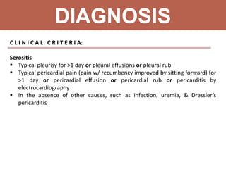 DIAGNOSIS
C L I N I C A L C R I T E R I A:
Serositis
 Typical pleurisy for >1 day or pleural effusions or pleural rub
 Typical pericardial pain (pain w/ recumbency improved by sitting forward) for
>1 day or pericardial effusion or pericardial rub or pericarditis by
electrocardiography
 In the absence of other causes, such as infection, uremia, & Dressler’s
pericarditis
 