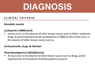 DIAGNOSIS
C L I N I C A L C R I T E R I A:
Hemolytic anemia
Leukopenia (<4000/mm3)
 at least once, in the absence of other known causes such as Felty’s syndrome,
drugs, & portal hypertension or Lymphopenia (<1000/mm3) at least once, in
the absence of other known causes such as
Corticosteroids, drugs, & infection
Thrombocytopenia (<100,000/mm3)
 At least once in the absence of other known causes such as drugs, portal
hypertension, & thrombotic thrombocytopenic purpura
 
