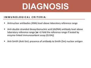 DIAGNOSIS
I M M U N O L O G I C A L C R I T E R I A:
 Antinuclear antibodies (ANA) level above laboratory reference range
 Anti-double stranded deoxyribonucleic acid (dsDNA) antibody level above
laboratory reference range [or >2-fold the reference range if tested by
enzyme-linked immunosorbent assay (ELISA)]
 Anti-Smith (Anti-Sm): presence of antibody to Smith (Sm) nuclear antigen
 