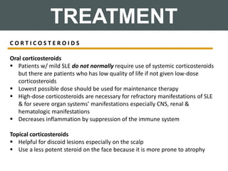 TREATMENT
C O R T I C O S T E R O I D S
Oral corticosteroids
 Patients w/ mild SLE do not normally require use of systemic corticosteroids
but there are patients who has low quality of life if not given low-dose
corticosteroids
 Lowest possible dose should be used for maintenance therapy
 High-dose corticosteroids are necessary for refractory manifestations of SLE
& for severe organ systems’ manifestations especially CNS, renal &
hematologic manifestations
 Decreases inflammation by suppression of the immune system
Topical corticosteroids
 Helpful for discoid lesions especially on the scalp
 Use a less potent steroid on the face because it is more prone to atrophy
 