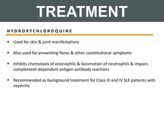TREATMENT
H Y D R O X Y C H L O R O Q U I N E
 Used for skin & joint manifestations
 Also used for preventing flares & other constitutional symptoms
 Inhibits chemotaxis of eosinophils & locomotion of neutrophils & impairs
complement-dependent antigen-antibody reactions
 Recommended as background treatment for Class III and IV SLE patients with
nephritis
 