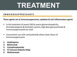 TREATMENT
I M M U N O S U P P R E S S A N T S
These agents act as immunosuppressive, cytotoxic & anti-inflammatory agents
 In the treatment of severe CNS & severe glomerulonephritis,
thrombocytopenia & hemolytic anemia, high dose glucocorticoids &
immunosuppressantS are used
 Concomitant use with corticosteroids allows lower doses of
immunosuppressants
1. Azathioprine
2. Belimumab
3. Cyclophosphamide
4. IV Immune Globulin (IVIg)
5. Methotraxate
 