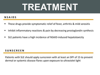 TREATMENT
N S A I D S
 These drugs provide symptomatic relief of fever, arthritis & mild serositis
 Inhibit inflammatory reactions & pain by decreasing prostaglandin synthesis
 SLE patients have a high incidence of NSAID-induced hepatotoxicity
S U N S C R E E N
Patients with SLE should apply sunscreen with at least an SPF of 15 to prevent
dermal or systemic disease flares upon exposure to ultraviolet light
 