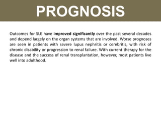 PROGNOSIS
Outcomes for SLE have improved significantly over the past several decades
and depend largely on the organ systems that are involved. Worse prognoses
are seen in patients with severe lupus nephritis or cerebritis, with risk of
chronic disability or progression to renal failure. With current therapy for the
disease and the success of renal transplantation, however, most patients live
well into adulthood.
 