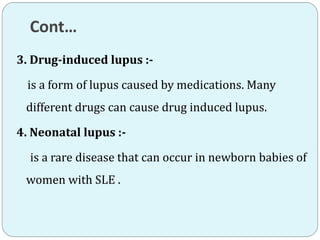 Cont…
3. Drug-induced lupus :-
is a form of lupus caused by medications. Many
different drugs can cause drug induced lupus.
4. Neonatal lupus :-
is a rare disease that can occur in newborn babies of
women with SLE .
 