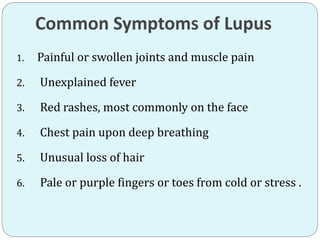 Common Symptoms of Lupus
1. Painful or swollen joints and muscle pain
2. Unexplained fever
3. Red rashes, most commonly on the face
4. Chest pain upon deep breathing
5. Unusual loss of hair
6. Pale or purple fingers or toes from cold or stress .
 