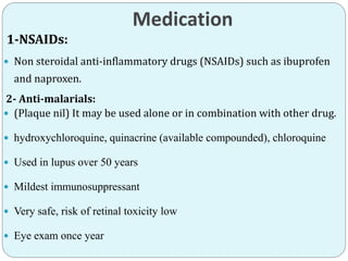 Medication
1-NSAIDs:
 Non steroidal anti-inflammatory drugs (NSAIDs) such as ibuprofen
and naproxen.
2- Anti-malarials:
 (Plaque nil) It may be used alone or in combination with other drug.
 hydroxychloroquine, quinacrine (available compounded), chloroquine
 Used in lupus over 50 years
 Mildest immunosuppressant
 Very safe, risk of retinal toxicity low
 Eye exam once year
 