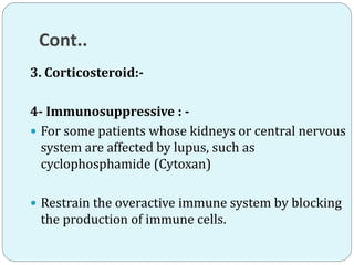 Cont..
3. Corticosteroid:-
4- Immunosuppressive : -
 For some patients whose kidneys or central nervous
system are affected by lupus, such as
cyclophosphamide (Cytoxan)
 Restrain the overactive immune system by blocking
the production of immune cells.
 