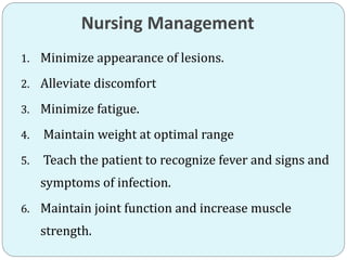Nursing Management
1. Minimize appearance of lesions.
2. Alleviate discomfort
3. Minimize fatigue.
4. Maintain weight at optimal range
5. Teach the patient to recognize fever and signs and
symptoms of infection.
6. Maintain joint function and increase muscle
strength.
 