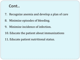 Cont..
7. Recognize anemia and develop a plan of care
8. Minimize episodes of bleeding.
9. Minimize incidence of infection.
10. Educate the patient about immunizations
11. Educate patient nutritional status.
 