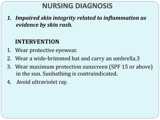 NURSING DIAGNOSIS
1. Impaired skin integrity related to inflammation as
evidence by skin rash.
INTERVENTION
1. Wear protective eyewear.
2. Wear a wide-brimmed hat and carry an umbrella.3
3. Wear maximum protection sunscreen (SPF 15 or above)
in the sun. Sunbathing is contraindicated.
4. Avoid ultraviolet ray.
 
