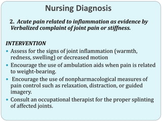 Nursing Diagnosis
2. Acute pain related to inflammation as evidence by
Verbalized complaint of joint pain or stiffness.
INTERVENTION
 Assess for the signs of joint inflammation (warmth,
redness, swelling) or decreased motion
 Encourage the use of ambulation aids when pain is related
to weight-bearing.
 Encourage the use of nonpharmacological measures of
pain control such as relaxation, distraction, or guided
imagery.
 Consult an occupational therapist for the proper splinting
of affected joints.
 