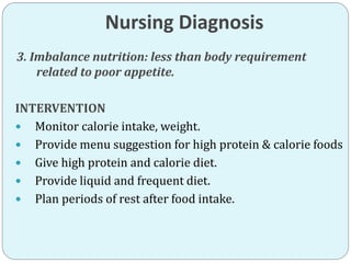 Nursing Diagnosis
3. Imbalance nutrition: less than body requirement
related to poor appetite.
INTERVENTION
 Monitor calorie intake, weight.
 Provide menu suggestion for high protein & calorie foods
 Give high protein and calorie diet.
 Provide liquid and frequent diet.
 Plan periods of rest after food intake.
 