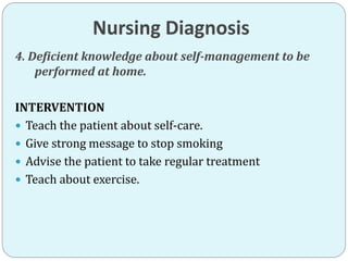 Nursing Diagnosis
4. Deficient knowledge about self-management to be
performed at home.
INTERVENTION
 Teach the patient about self-care.
 Give strong message to stop smoking
 Advise the patient to take regular treatment
 Teach about exercise.
 