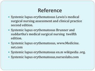 Reference
 Systemic lupus erythematosus Lewis’s medical
surgical nursing assessment and clinical practice
second edition.
 Systemic lupus erythematosus Brunner and
suddartha’s medical surgical nursing twelfth
edition.
 Systemic lupus erythematosus, www.Medicine.
net.com
 Systemic lupus erythematosus en.m wikipedia .org.
 Systemic lupus erythematosus,nurseslabs.com
 