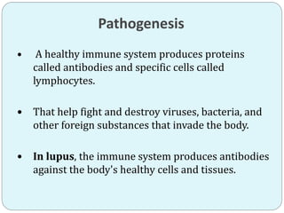 Pathogenesis
 A healthy immune system produces proteins
called antibodies and specific cells called
lymphocytes.
 That help fight and destroy viruses, bacteria, and
other foreign substances that invade the body.
 In lupus, the immune system produces antibodies
against the body's healthy cells and tissues.
 