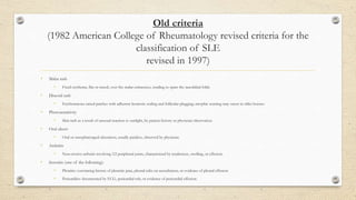 Old criteria
(1982 American College of Rheumatology revised criteria for the
classification of SLE
revised in 1997)
• Malar rash
• Fixed erythema, flat or raised, over the malar eminences, tending to spare the nasolabial folds.
• Discoid rash
• Erythematous raised patches with adherent keratotic scaling and follicular plugging; atrophic scarring may occur in older lesions.
• Photosensitivity
• Skin rash as a result of unusual reaction to sunlight, by patient history or physician observation.
• Oral ulcers
• Oral or nasopharyngeal ulceration, usually painless, observed by physician.
• Arthritis
• Non-erosive arthritis involving ≥2 peripheral joints, characterised by tenderness, swelling, or effusion.
• Serositis (one of the following):
• Pleuritis: convincing history of pleuritic pain, pleural rubs on auscultation, or evidence of pleural effusion
• Pericarditis: documented by ECG, pericardial rub, or evidence of pericardial effusion.
 