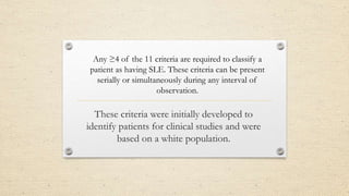 These criteria were initially developed to
identify patients for clinical studies and were
based on a white population.
Any ≥4 of the 11 criteria are required to classify a
patient as having SLE. These criteria can be present
serially or simultaneously during any interval of
observation.
 
