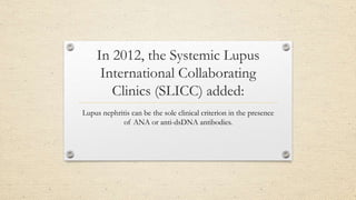 In 2012, the Systemic Lupus
International Collaborating
Clinics (SLICC) added:
Lupus nephritis can be the sole clinical criterion in the presence
of ANA or anti-dsDNA antibodies.
 