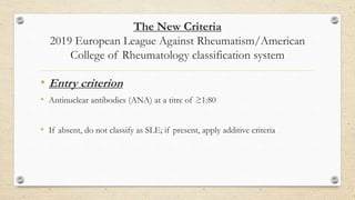 The New Criteria
2019 European League Against Rheumatism/American
College of Rheumatology classification system
• Entry criterion
• Antinuclear antibodies (ANA) at a titre of ≥1:80
• If absent, do not classify as SLE; if present, apply additive criteria
 