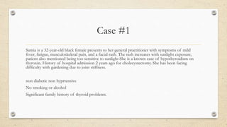 Case #1
Samia is a 32-year-old black female presents to her general practitioner with symptoms of mild
fever, fatigue, musculoskeletal pain, and a facial rash. The rash increases with sunlight exposure,
patient also mentioned being too sensitive to sunlight She is a known case of hypothyroidism on
thyroxin. History of hospital admission 2 years ago for cholecystectomy. She has been facing
difficulty with gardening due to joint stiffness.
non diabetic non hyprtensive
No smoking or alcohol
Significant family history of thyroid problems.
 