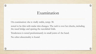 Examination
On examination: she is vitally stable, temp: 38.
noted to be thin with malar skin changes. The rash is over her cheeks, including
the nasal bridge and sparing the nasolabial folds.
Tenderness is noted predominantly in small joints of the hand.
No other abnormality is found.
 