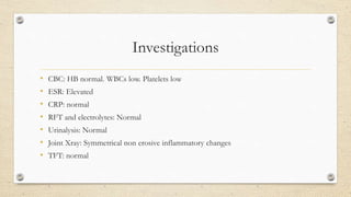 Investigations
• CBC: HB normal. WBCs low. Platelets low
• ESR: Elevated
• CRP: normal
• RFT and electrolytes: Normal
• Urinalysis: Normal
• Joint Xray: Symmetrical non erosive inflammatory changes
• TFT: normal
 