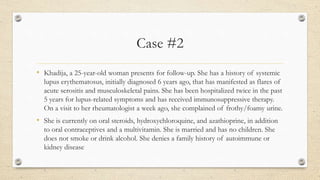 Case #2
• Khadija, a 25-year-old woman presents for follow-up. She has a history of systemic
lupus erythematosus, initially diagnosed 6 years ago, that has manifested as flares of
acute serositis and musculoskeletal pains. She has been hospitalized twice in the past
5 years for lupus-related symptoms and has received immunosuppressive therapy.
On a visit to her rheumatologist a week ago, she complained of frothy/foamy urine.
• She is currently on oral steroids, hydroxychloroquine, and azathioprine, in addition
to oral contraceptives and a multivitamin. She is married and has no children. She
does not smoke or drink alcohol. She denies a family history of autoimmune or
kidney disease
 