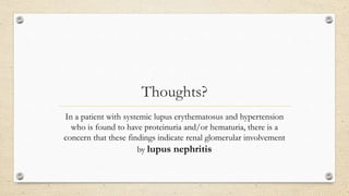 Thoughts?
In a patient with systemic lupus erythematosus and hypertension
who is found to have proteinuria and/or hematuria, there is a
concern that these findings indicate renal glomerular involvement
by lupus nephritis
 