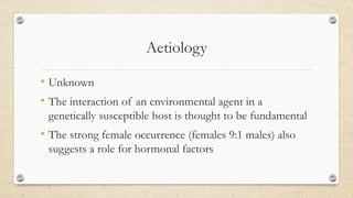 Aetiology
• Unknown
• The interaction of an environmental agent in a
genetically susceptible host is thought to be fundamental
• The strong female occurrence (females 9:1 males) also
suggests a role for hormonal factors
 