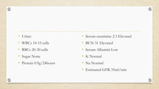 • Urine:
• WBCs 10-15 cells
• RBCs 20-30 cells
• Sugar None
• Protein 0.9g/24hours
• Serum creatinine 2.3 Elevated
• BUN 31 Elevated
• Serum Albumin Low
• K Normal
• Na Normal
• Estimated GFR 35ml/min
 