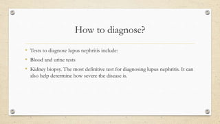 How to diagnose?
• Tests to diagnose lupus nephritis include:
• Blood and urine tests
• Kidney biopsy. The most definitive test for diagnosing lupus nephritis. It can
also help determine how severe the disease is.
 