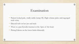 Examination
• Patient looked pale, vitally stable (temp 38). High volume pulse and engorged
neck veins.
• Discoid rash on her jaw and neck
• There is a pan Systolic murmur at the Apex of the heart
• Pitting Edema on the lower limbs bilaterally
 