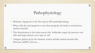 Pathophysiology
• Defective Apoptosis is the first step in SLE pathophysiology.
• When cells die and apoptosis is not done properly, the body is sensitized to
nuclear material.
• This Sensitization is the main reason why Antibodies target the persons own
cells and target almost every type of cell
• Antigens picked up by the immune system include nuclear proteins like
Histones, dsDNA, Sm etc…
 