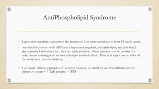 AntiPhospholipid Syndrome
• Lupus anticoagulant is present in the plasma on 2 or more occasions, at least 12 weeks apart.
• one third of patients with APS have a lupus anticoagulant, anticardiolipin, and anti-beta2-
glycoprotein I antibodies (i.e., they are triple-positive). Many patients may be positive for
only a lupus anticoagulant or anticardiolipin antibody alone. Thus, it is important to offer all
the assays in a patient's work-up.
• 1 or more clinical episodes of arterial, venous, or small-vessel thrombosis in any
tissue or organ + 1 Lab criteria = APS
 