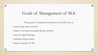 Goals of Management of SLE
The goals of treatment for patients with SLE are to:
• ensure long-term survival
• achieve the lowest possible disease activity,
• prevent organ damage
• minimise drug toxicity
• improve quality of life
 