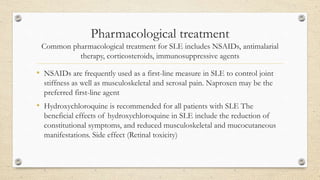 Pharmacological treatment
Common pharmacological treatment for SLE includes NSAIDs, antimalarial
therapy, corticosteroids, immunosuppressive agents
• NSAIDs are frequently used as a first-line measure in SLE to control joint
stiffness as well as musculoskeletal and serosal pain. Naproxen may be the
preferred first-line agent
• Hydroxychloroquine is recommended for all patients with SLE The
beneficial effects of hydroxychloroquine in SLE include the reduction of
constitutional symptoms, and reduced musculoskeletal and mucocutaneous
manifestations. Side effect (Retinal toxicity)
 